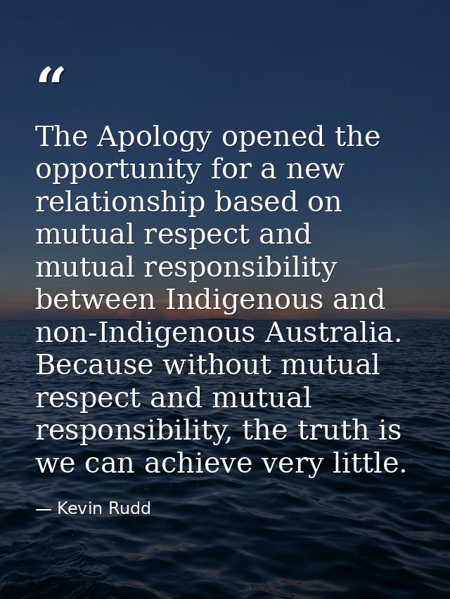 The Apology opened the opportunity for a new relationship based on mutual respect and mutual responsibility between Indi — Kevin Rudd