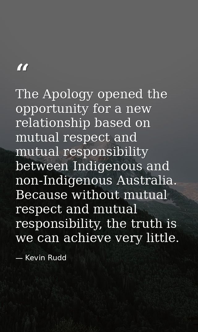 The Apology opened the opportunity for a new relationship based on mutual respect and mutual responsibility between Indi — Kevin Rudd