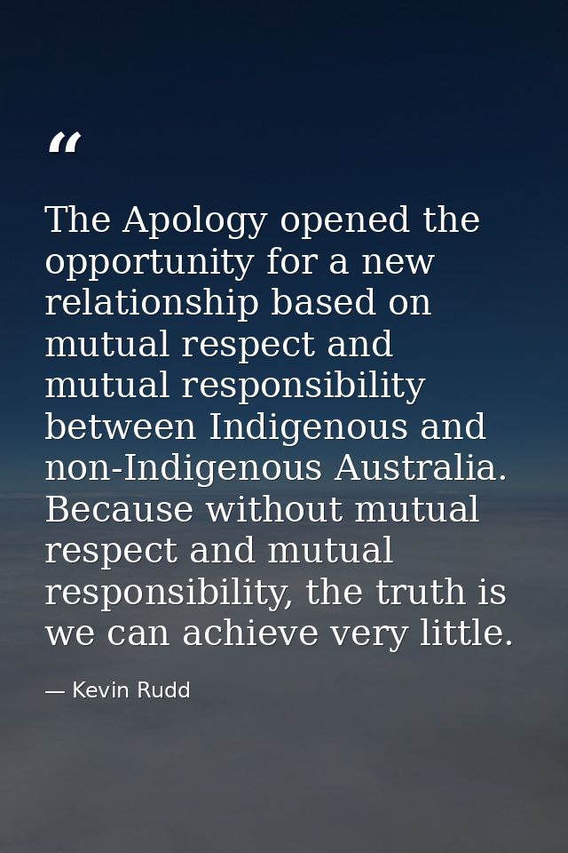 The Apology opened the opportunity for a new relationship based on mutual respect and mutual responsibility between Indi — Kevin Rudd
