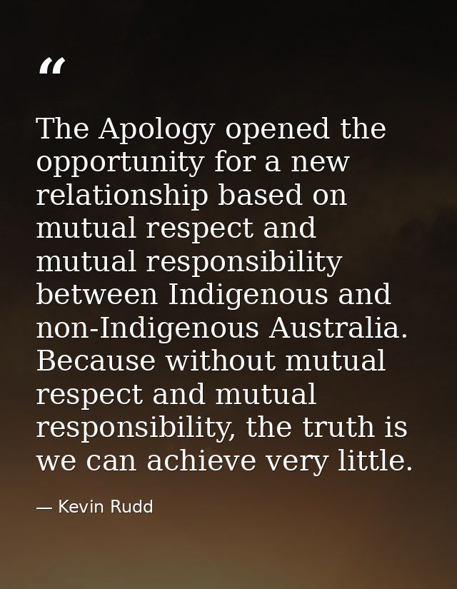 The Apology opened the opportunity for a new relationship based on mutual respect and mutual responsibility between Indi — Kevin Rudd