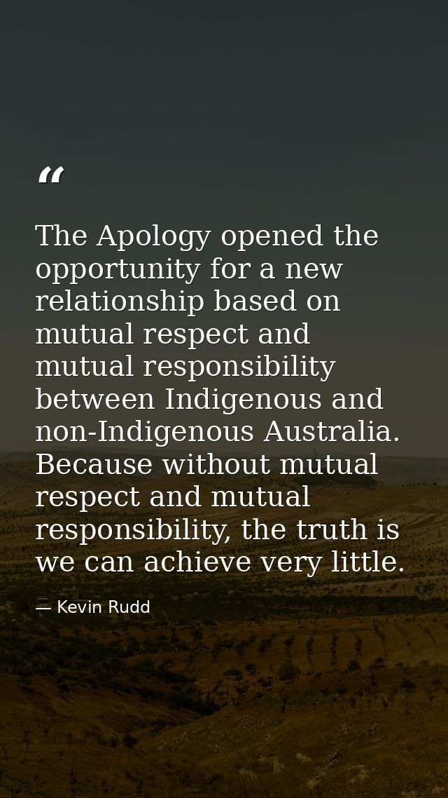 The Apology opened the opportunity for a new relationship based on mutual respect and mutual responsibility between Indi — Kevin Rudd