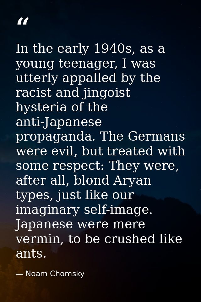 In the early 1940s, as a young teenager, I was utterly appalled by the racist and jingoist hysteria of the anti-Japanese — Noam Chomsky