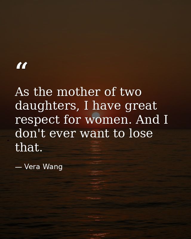As the mother of two daughters, I have great respect for women. And I don't ever want to lose that. — Vera Wang