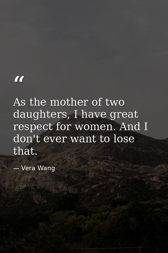 As the mother of two daughters, I have great respect for women. And I don't ever want to lose that. — Vera Wang