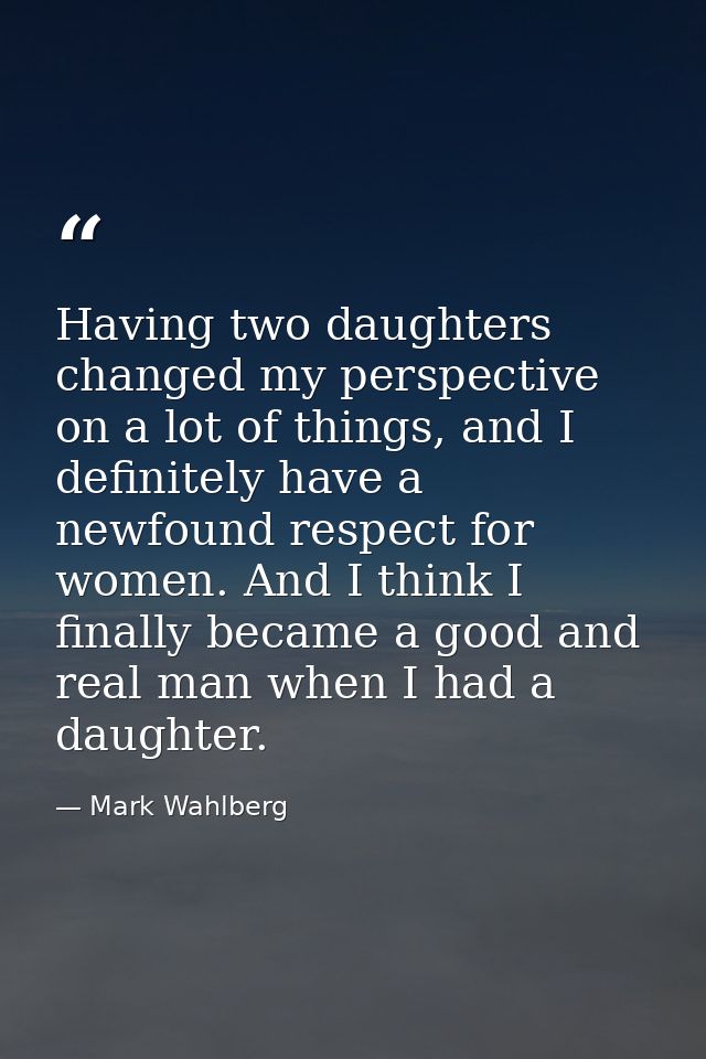 Having two daughters changed my perspective on a lot of things, and I definitely have a newfound respect for women. And  — Mark Wahlberg