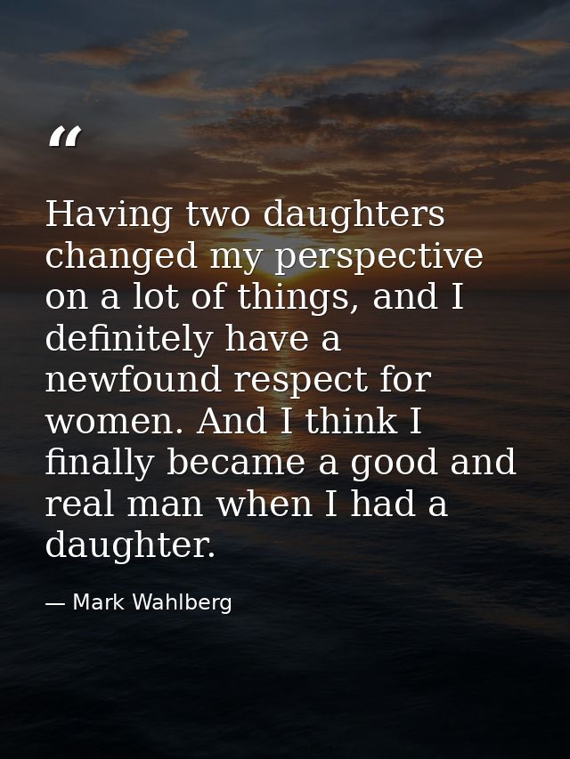 Having two daughters changed my perspective on a lot of things, and I definitely have a newfound respect for women. And  — Mark Wahlberg