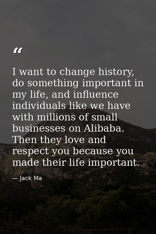 I want to change history, do something important in my life, and influence individuals like we have with millions of sma — Jack Ma