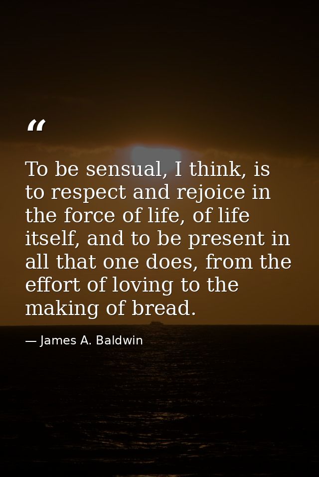 To be sensual, I think, is to respect and rejoice in the force of life, of life itself, and to be present in all that on — James A. Baldwin