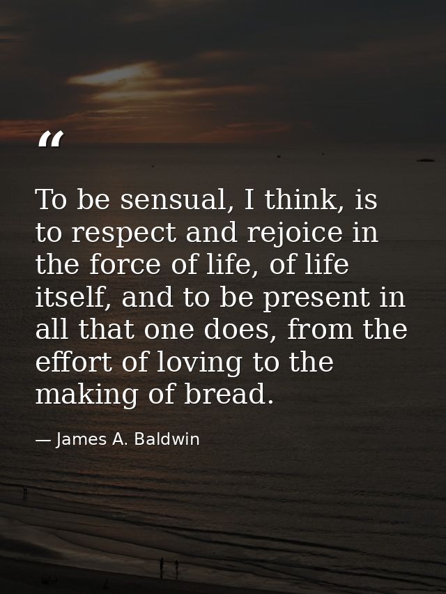 To be sensual, I think, is to respect and rejoice in the force of life, of life itself, and to be present in all that on — James A. Baldwin