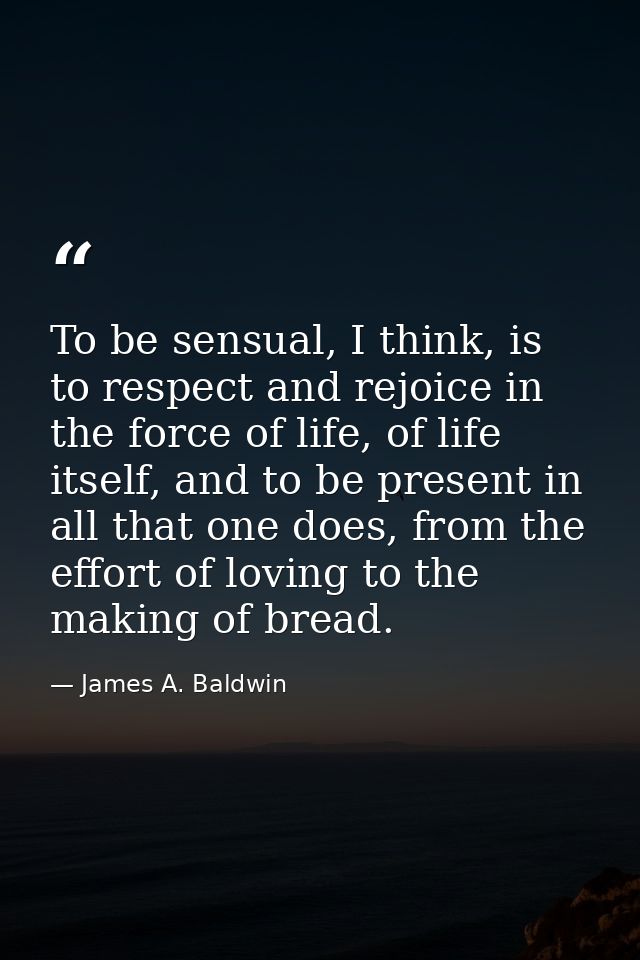 To be sensual, I think, is to respect and rejoice in the force of life, of life itself, and to be present in all that on — James A. Baldwin