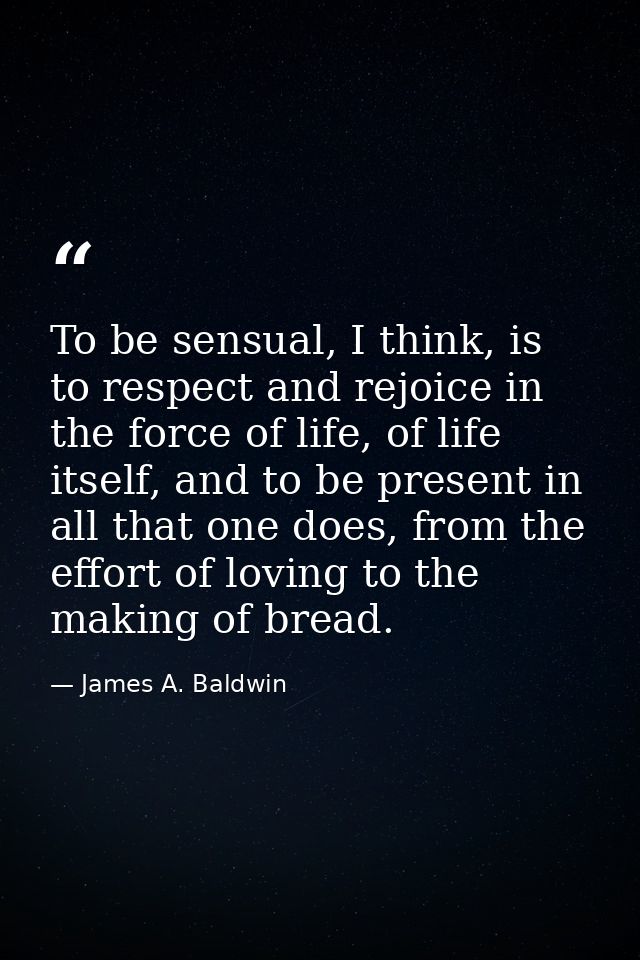 To be sensual, I think, is to respect and rejoice in the force of life, of life itself, and to be present in all that on — James A. Baldwin