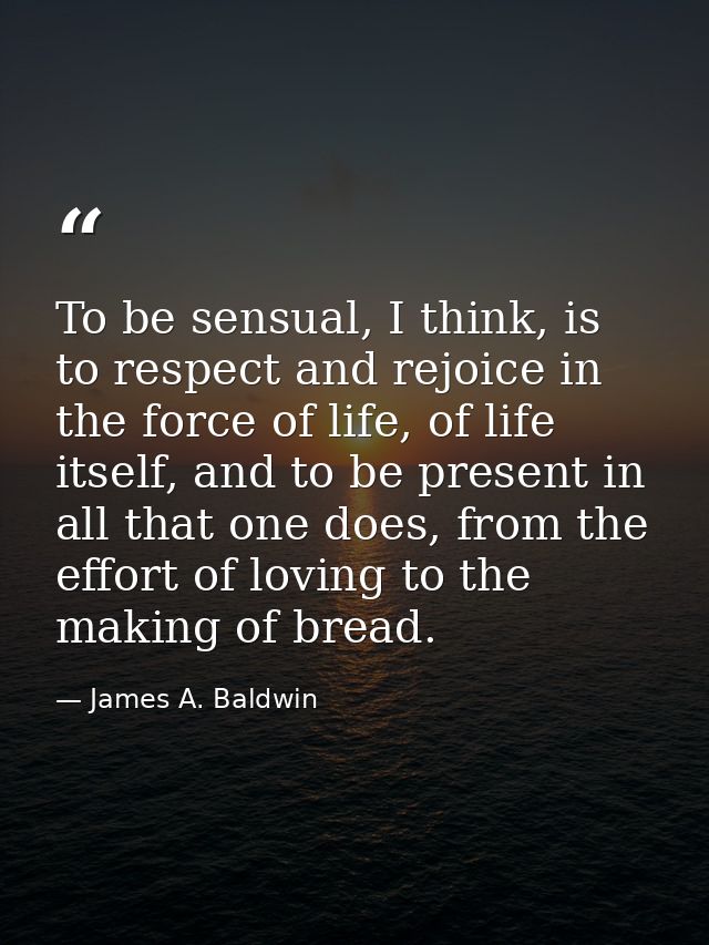 To be sensual, I think, is to respect and rejoice in the force of life, of life itself, and to be present in all that on — James A. Baldwin