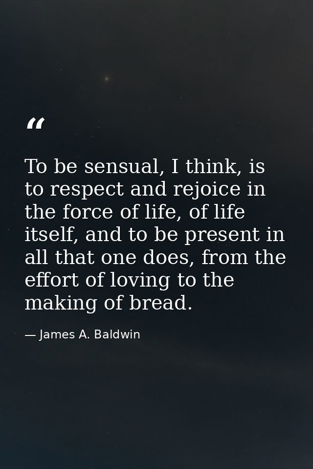 To be sensual, I think, is to respect and rejoice in the force of life, of life itself, and to be present in all that on — James A. Baldwin