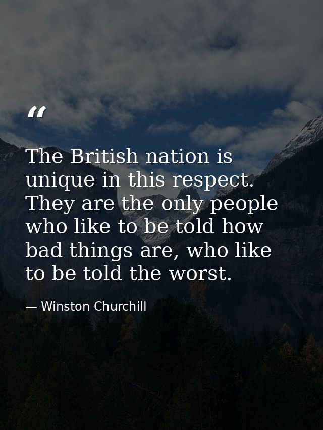 The British nation is unique in this respect. They are the only people who like to be told how bad things are, who like  — Winston Churchill