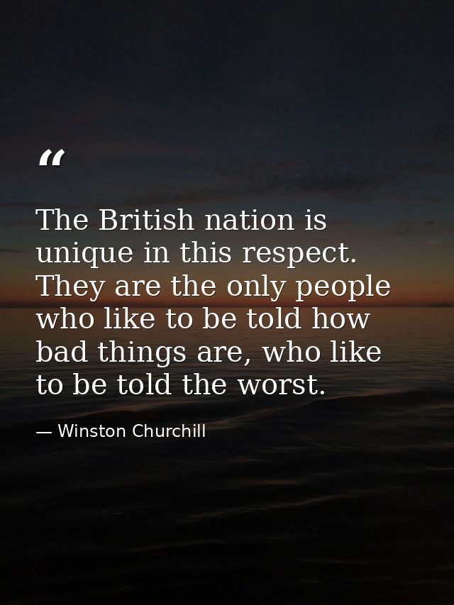 The British nation is unique in this respect. They are the only people who like to be told how bad things are, who like  — Winston Churchill