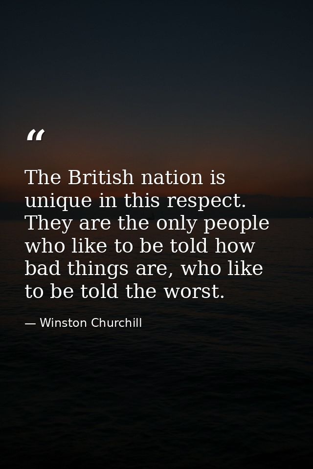 The British nation is unique in this respect. They are the only people who like to be told how bad things are, who like  — Winston Churchill
