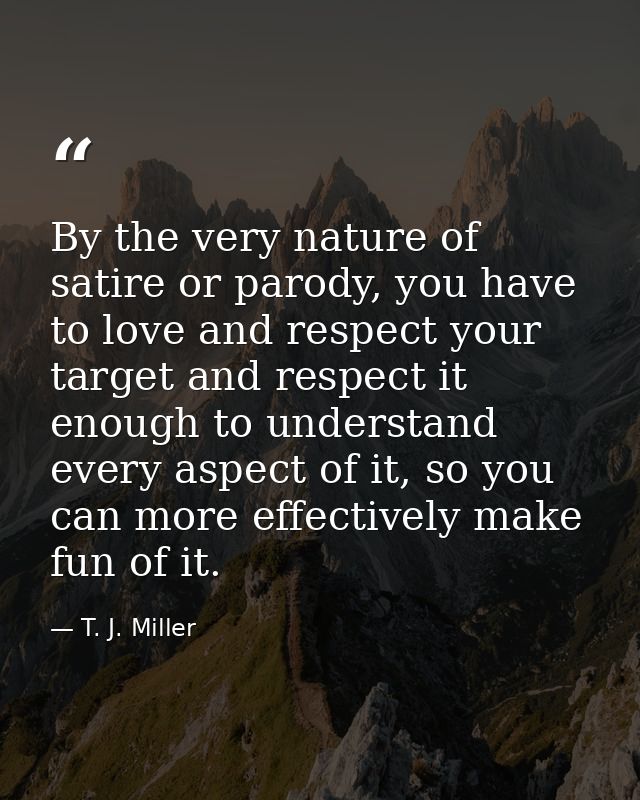 By the very nature of satire or parody, you have to love and respect your target and respect it enough to understand eve — T. J. Miller