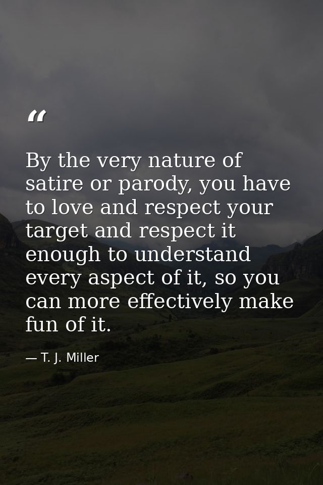 By the very nature of satire or parody, you have to love and respect your target and respect it enough to understand eve — T. J. Miller