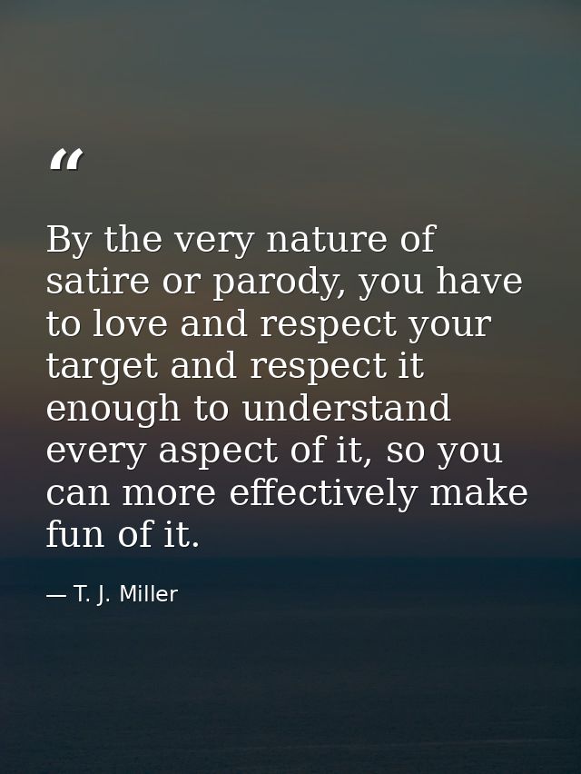 By the very nature of satire or parody, you have to love and respect your target and respect it enough to understand eve — T. J. Miller