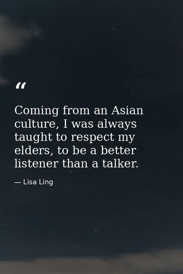 Coming from an Asian culture, I was always taught to respect my elders, to be a better listener than a talker. — Lisa Ling