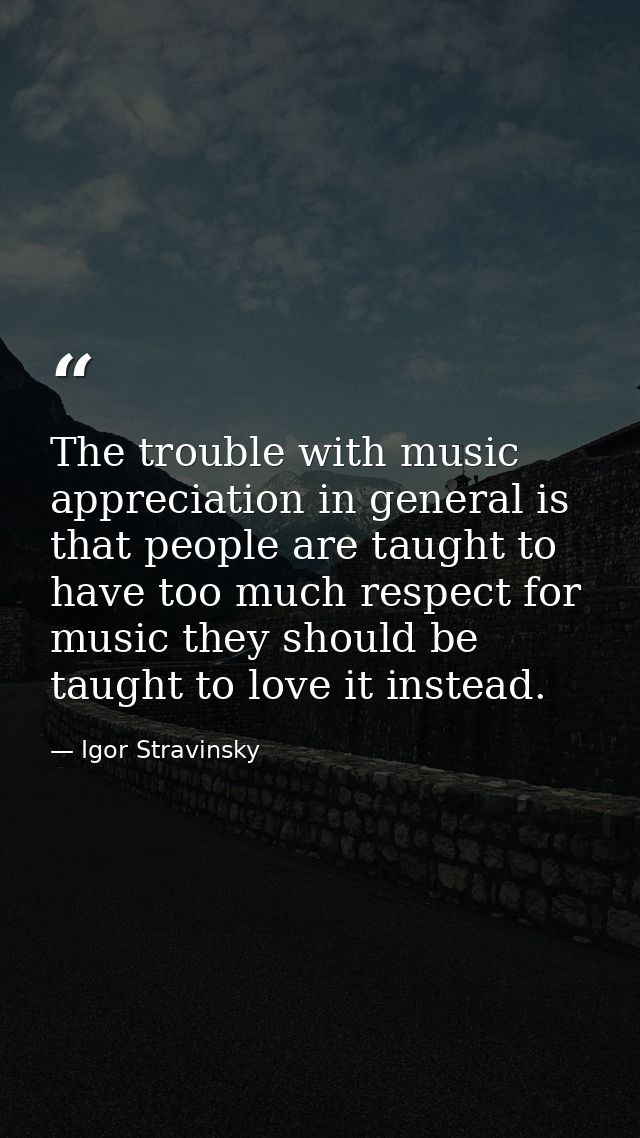 The trouble with music appreciation in general is that people are taught to have too much respect for music they should  — Igor Stravinsky