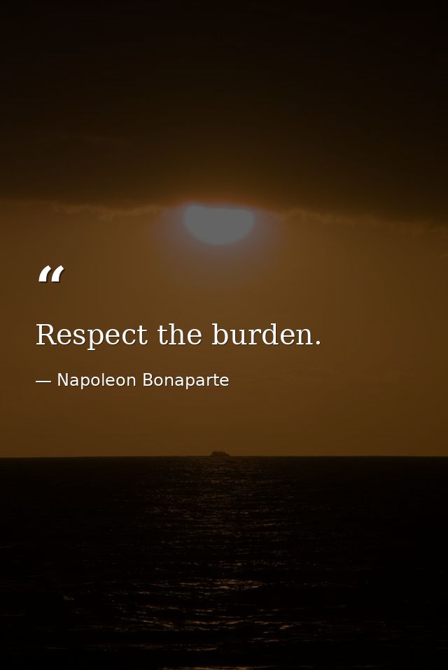 Respect the burden. — Napoleon Bonaparte