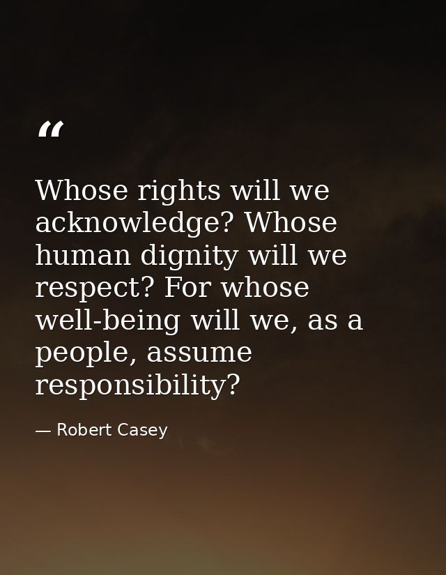 Whose rights will we acknowledge? Whose human dignity will we respect? For whose well-being will we, as a people, assume — Robert Casey