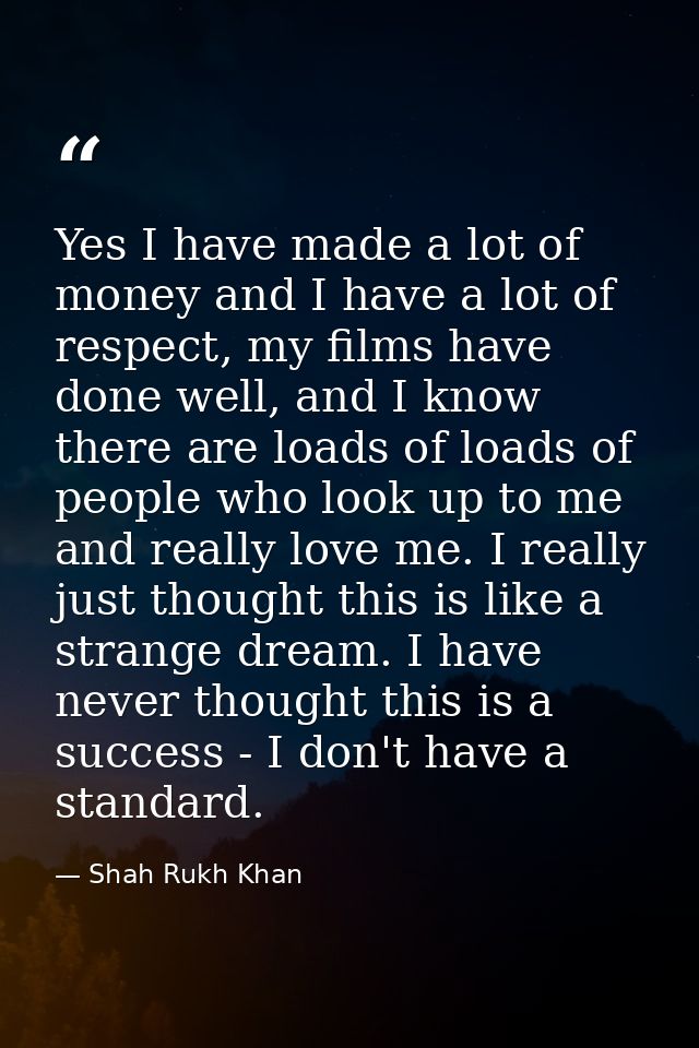 Yes I have made a lot of money and I have a lot of respect, my films have done well, and I know there are loads of loads — Shah Rukh Khan