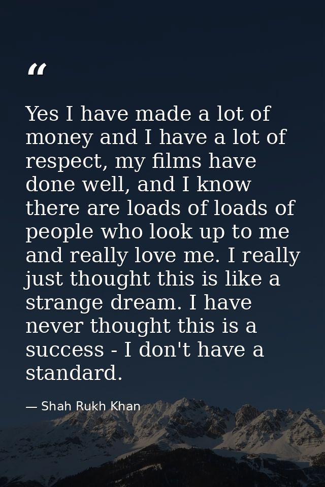 Yes I have made a lot of money and I have a lot of respect, my films have done well, and I know there are loads of loads — Shah Rukh Khan