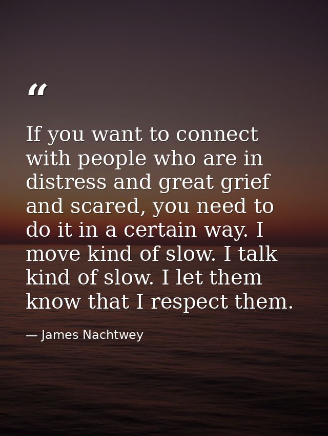 If you want to connect with people who are in distress and great grief and scared, you need to do it in a certain way. I — James Nachtwey