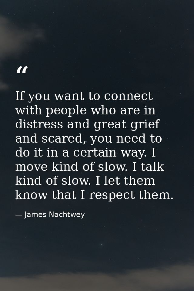 If you want to connect with people who are in distress and great grief and scared, you need to do it in a certain way. I — James Nachtwey