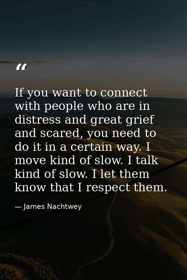 If you want to connect with people who are in distress and great grief and scared, you need to do it in a certain way. I — James Nachtwey