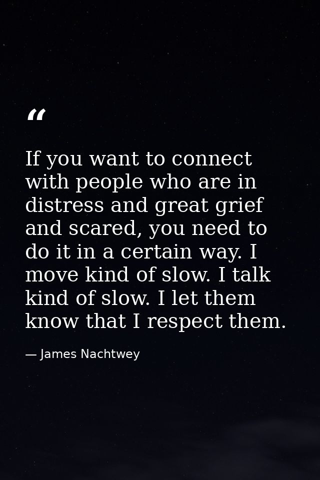 If you want to connect with people who are in distress and great grief and scared, you need to do it in a certain way. I — James Nachtwey