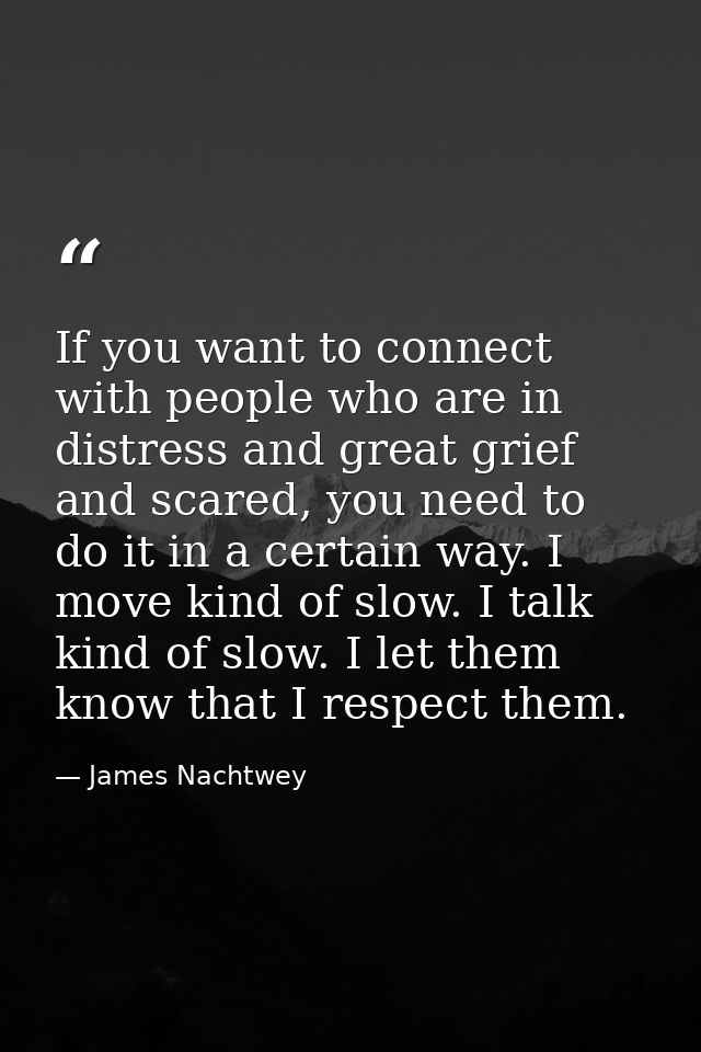 If you want to connect with people who are in distress and great grief and scared, you need to do it in a certain way. I — James Nachtwey