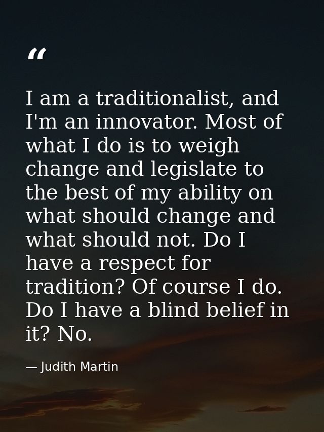 I am a traditionalist, and I'm an innovator. Most of what I do is to weigh change and legislate to the best of my abilit — Judith Martin