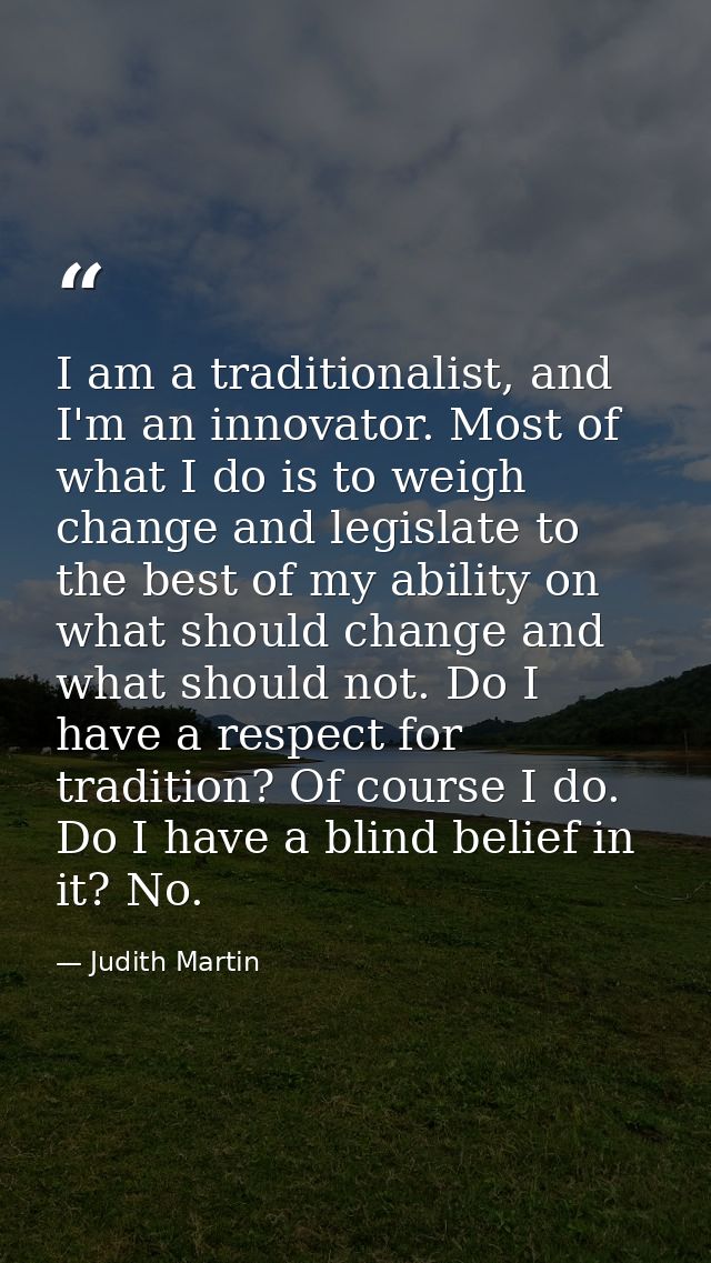 I am a traditionalist, and I'm an innovator. Most of what I do is to weigh change and legislate to the best of my abilit — Judith Martin
