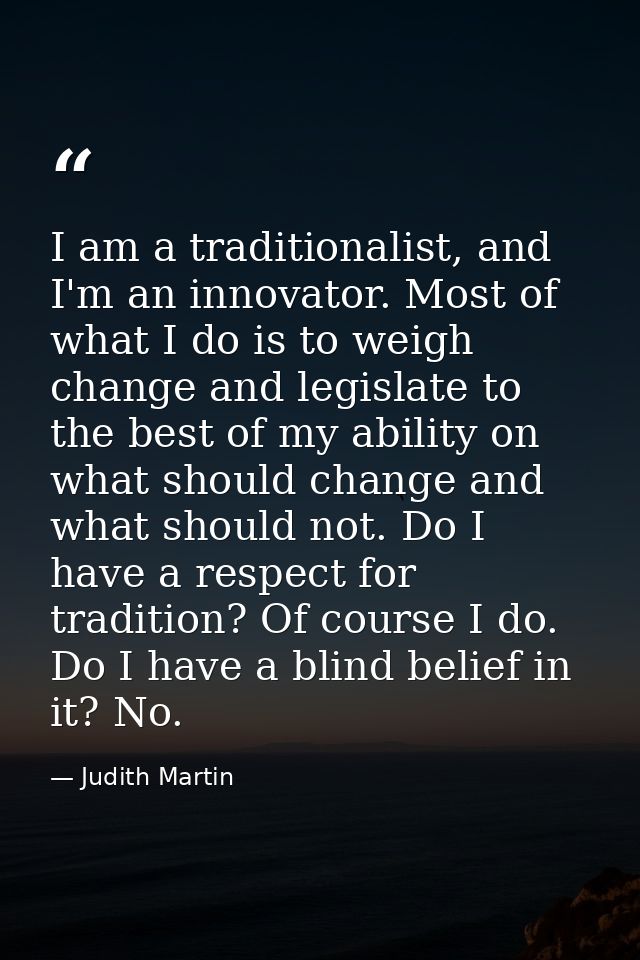 I am a traditionalist, and I'm an innovator. Most of what I do is to weigh change and legislate to the best of my abilit — Judith Martin