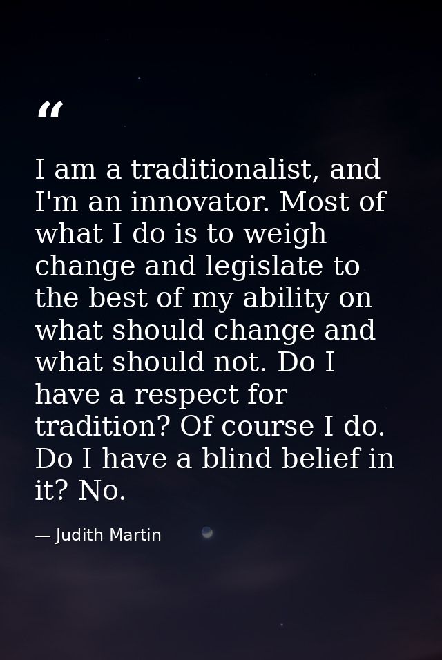 I am a traditionalist, and I'm an innovator. Most of what I do is to weigh change and legislate to the best of my abilit — Judith Martin