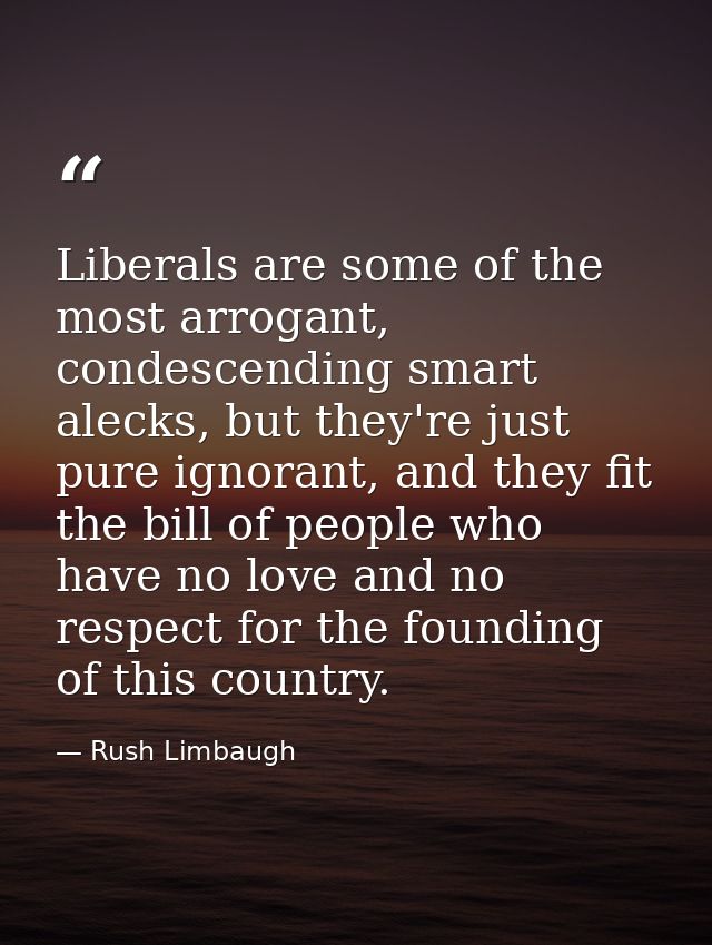 Liberals are some of the most arrogant, condescending smart alecks, but they're just pure ignorant, and they fit the bil — Rush Limbaugh