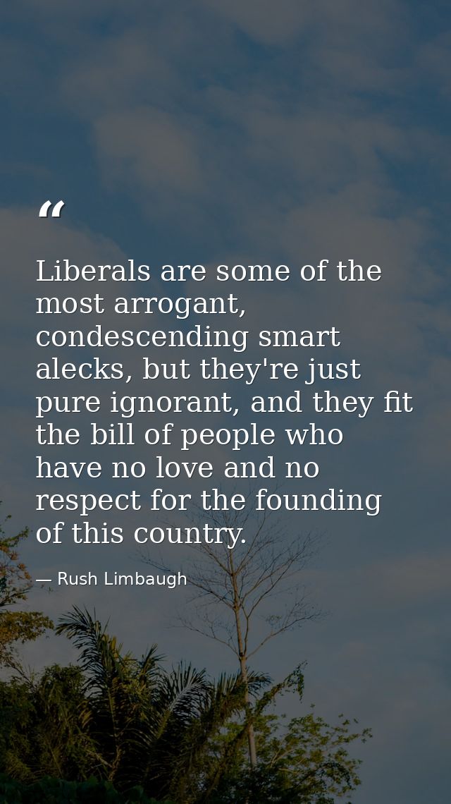 Liberals are some of the most arrogant, condescending smart alecks, but they're just pure ignorant, and they fit the bil — Rush Limbaugh