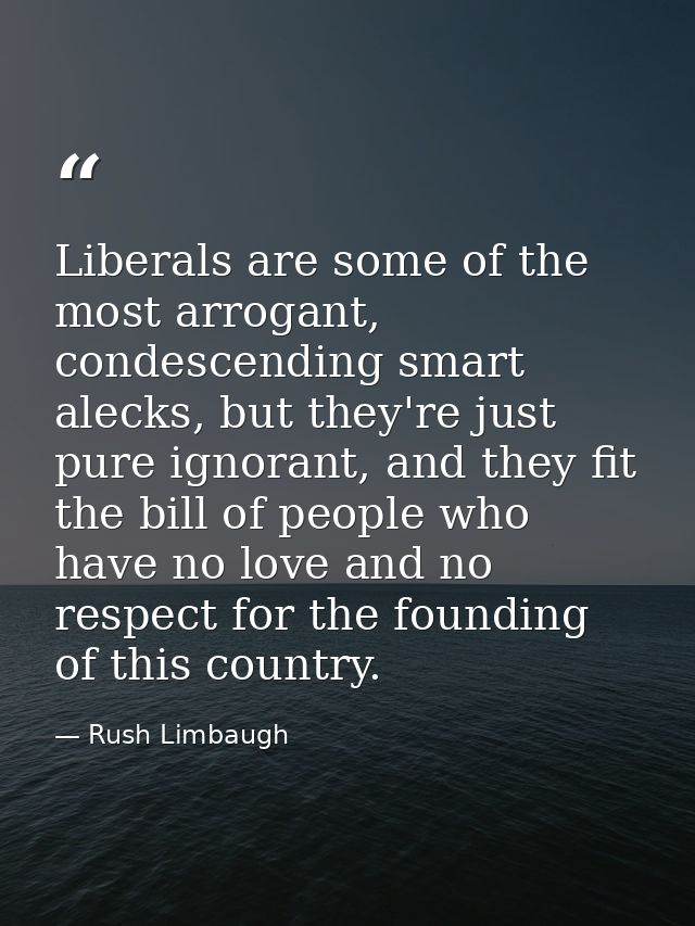 Liberals are some of the most arrogant, condescending smart alecks, but they're just pure ignorant, and they fit the bil — Rush Limbaugh