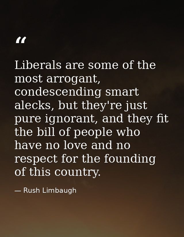 Liberals are some of the most arrogant, condescending smart alecks, but they're just pure ignorant, and they fit the bil — Rush Limbaugh