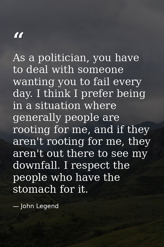 As a politician, you have to deal with someone wanting you to fail every day. I think I prefer being in a situation wher — John Legend
