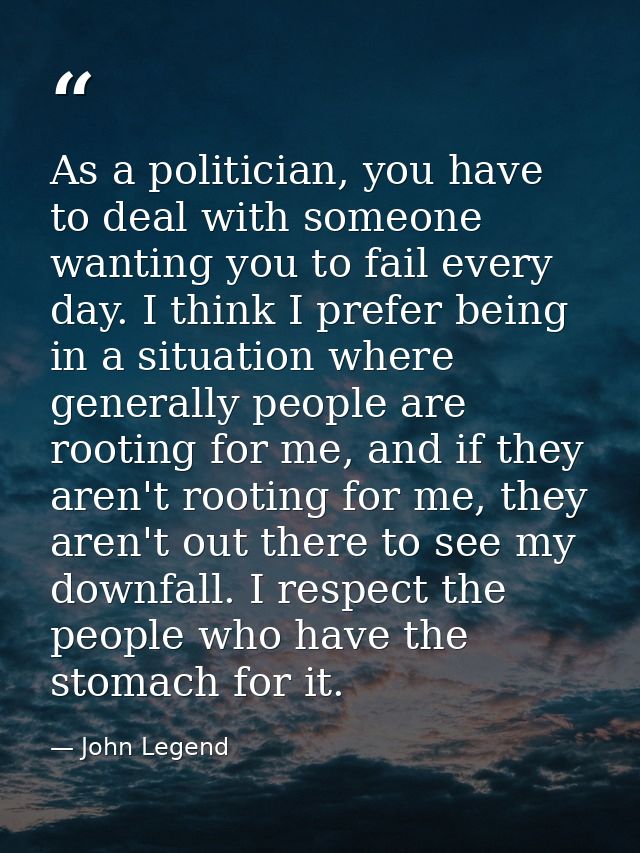 As a politician, you have to deal with someone wanting you to fail every day. I think I prefer being in a situation wher — John Legend