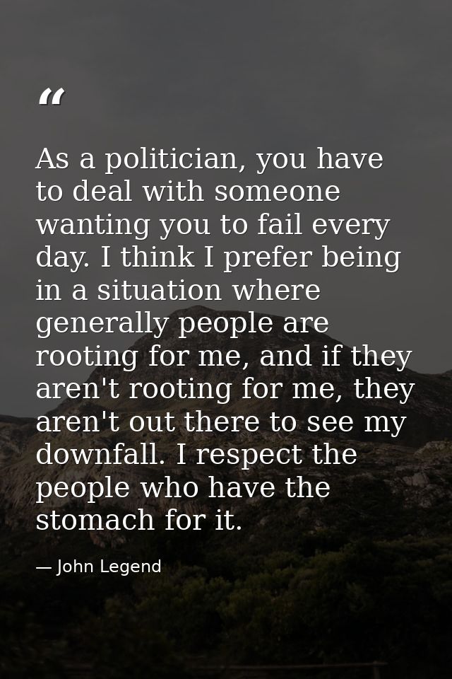 As a politician, you have to deal with someone wanting you to fail every day. I think I prefer being in a situation wher — John Legend