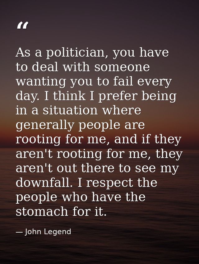 As a politician, you have to deal with someone wanting you to fail every day. I think I prefer being in a situation wher — John Legend