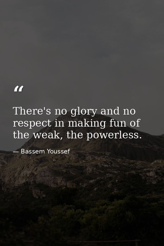 There's no glory and no respect in making fun of the weak, the powerless. — Bassem Youssef