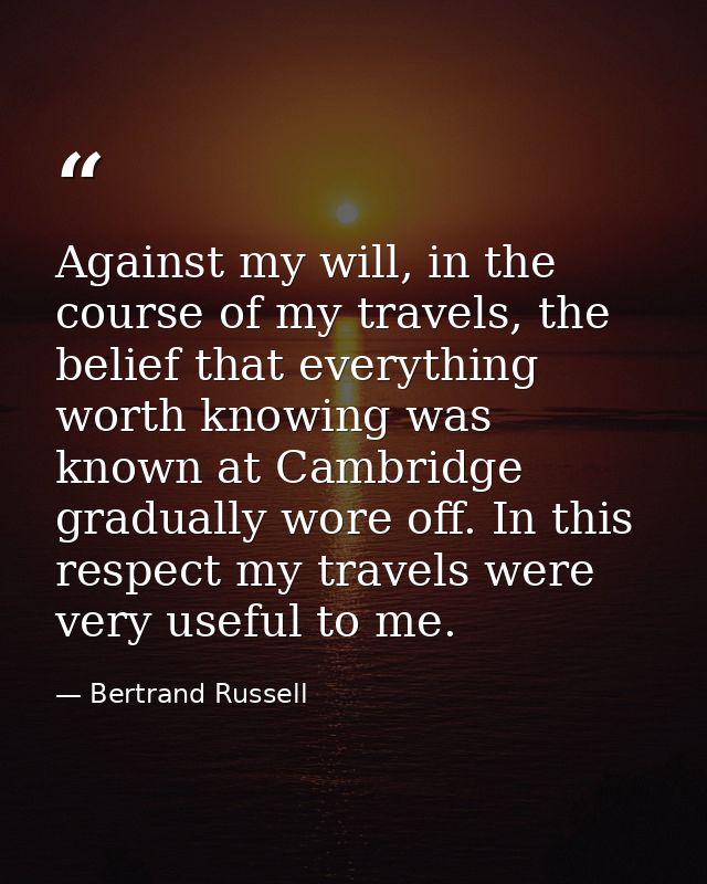 Against my will, in the course of my travels, the belief that everything worth knowing was known at Cambridge gradually  — Bertrand Russell