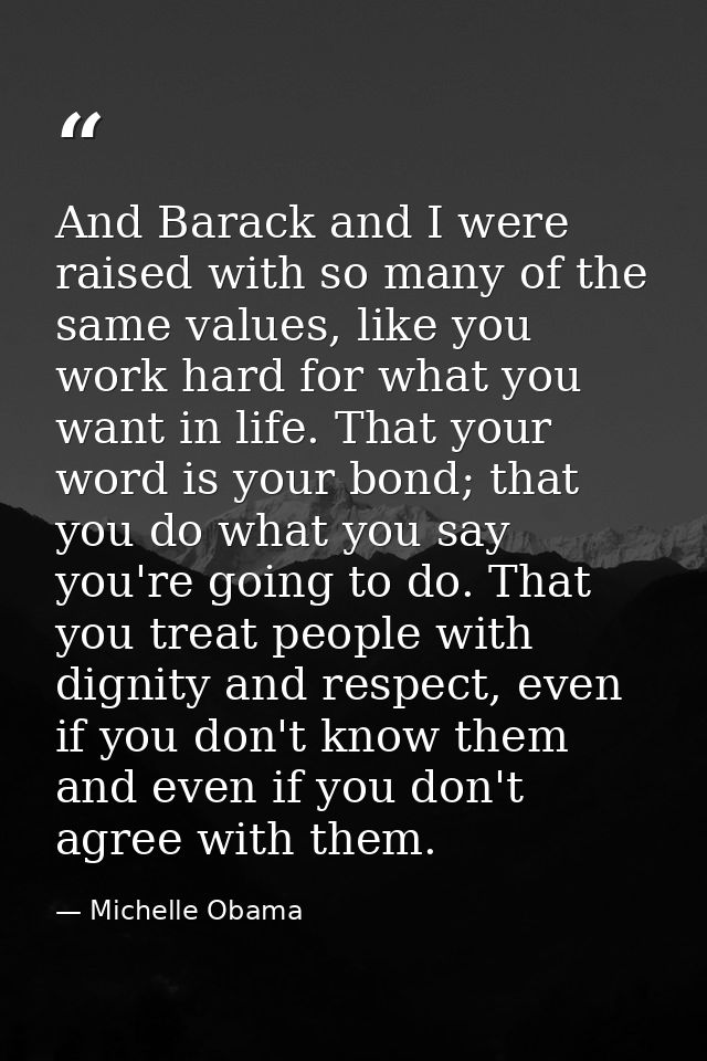 And Barack and I were raised with so many of the same values, like you work hard for what you want in life. That your wo — Michelle Obama