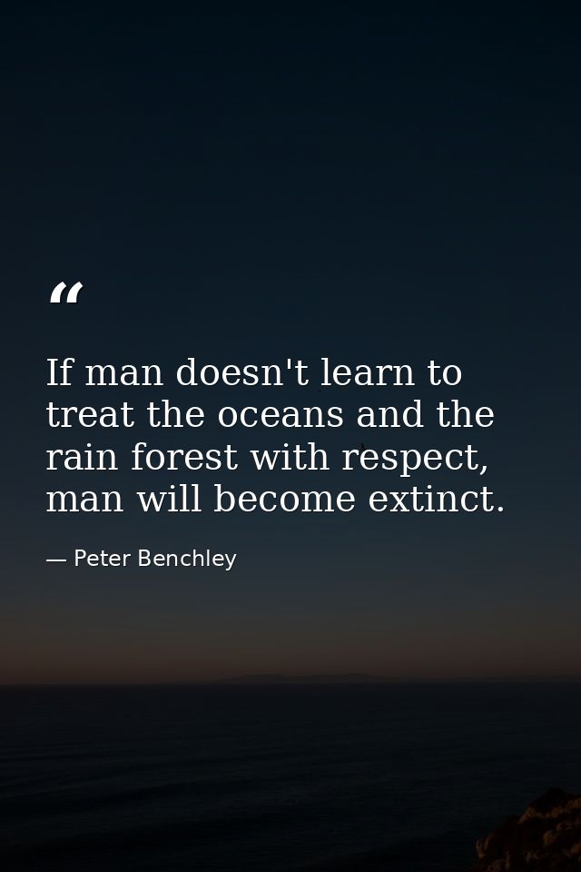 If man doesn't learn to treat the oceans and the rain forest with respect, man will become extinct. — Peter Benchley
